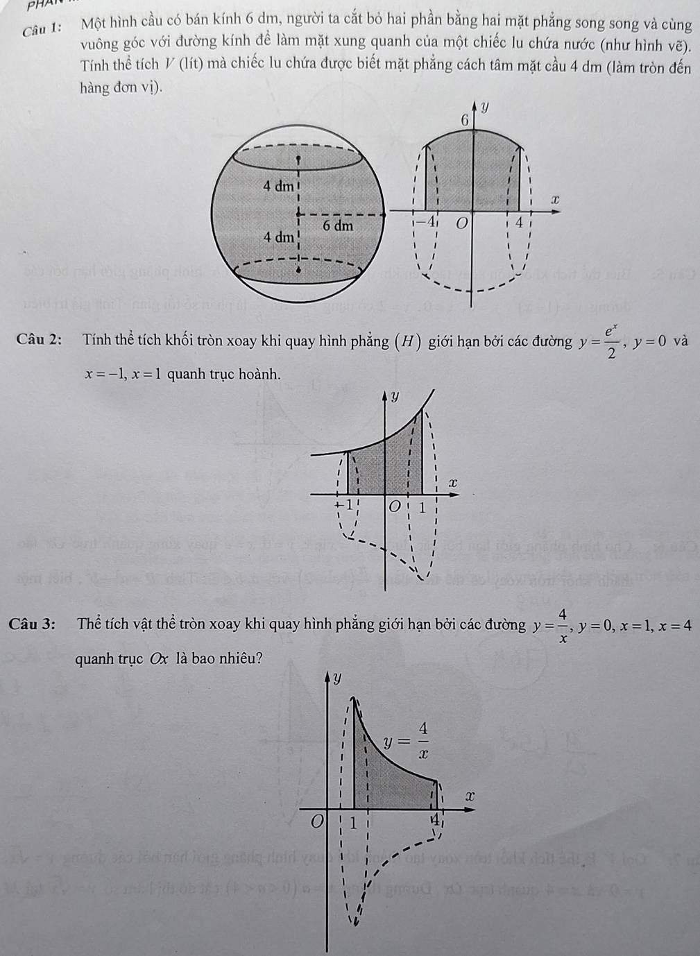 PHA
Cầu 1:  Một hình cầu có bán kính 6 dm, người ta cắt bỏ hai phần bằng hai mặt phẳng song song và cùng
vuông góc với đường kính để làm mặt xung quanh của một chiếc lu chứa nước (như hình vẽ).
Tính thể tích V (lít) mà chiếc lu chứa được biết mặt phẳng cách tâm mặt cầu 4 dm (làm tròn đến
hàng đơn vị).
y
6
x
-4 0 4
Câu 2: Tính thể tích khối tròn xoay khi quay hình phẳng (H) giới hạn bởi các đường y= e^x/2 ,y=0 và
x=-1,x=1 quanh trục hoành.
Câu 3: Thể tích vật thể tròn xoay khi quay hình phẳng giới hạn bởi các đường y= 4/x ,y=0,x=1,x=4
quanh trục Ox là bao nhiêu?