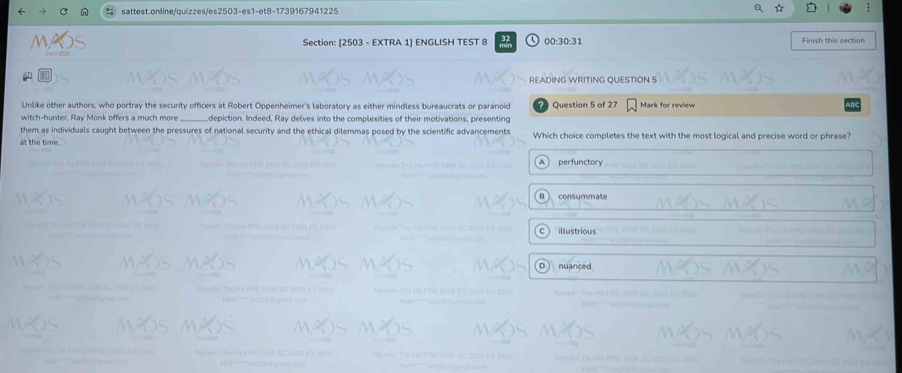 sattest.online/quizzes/es2503-es1-et8-1739167941225
Section: [2503 - EXTRA 1] ENGLISH TEST 8 00:30:31 Finish this section
READING WRITING QUESTION S
Unlike other authors, who portray the security officers at Robert Oppenheimer's laboratory as either mindless bureaucrats or paranoid
witch-hunter, Ray Monk offers a much more_ depiction. Indeed, Ray delves into the complexities of their motivations, presenting Question 5 of 27 Mark for review
them as individuals caught between the pressures of national security and the ethical dilemmas posed by the scientific advancements
at the time . Which choice completes the text with the most logical and precise word or phrase?
perfunctory
consummate
illustrious
nuanced