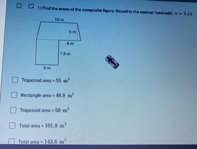 Find the areas of the composite figure. Round to the nearest hundredth. π =3.14
Trapezoid area =55m^2
Rectangle area =46.8m^2
Trapezoid area =50m^2
Total area =101.8m^2
Total area =143.6m^2