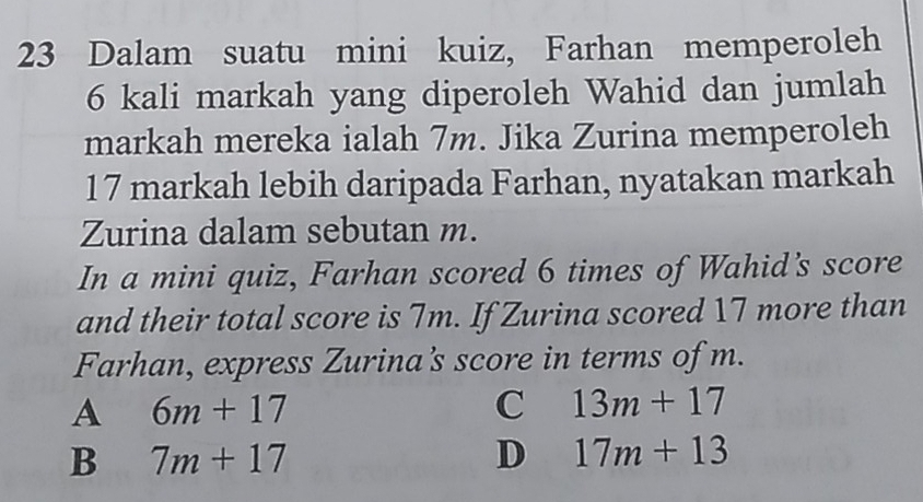 Dalam suatu mini kuiz, Farhan memperoleh
6 kali markah yang diperoleh Wahid dan jumlah
markah mereka ialah 7m. Jika Zurina memperoleh
17 markah lebih daripada Farhan, nyatakan markah
Zurina dalam sebutan m.
In a mini quiz, Farhan scored 6 times of Wahid's score
and their total score is 7m. If Zurina scored 17 more than
Farhan, express Zurina's score in terms of m.
A 6m+17
C 13m+17
B 7m+17
D 17m+13