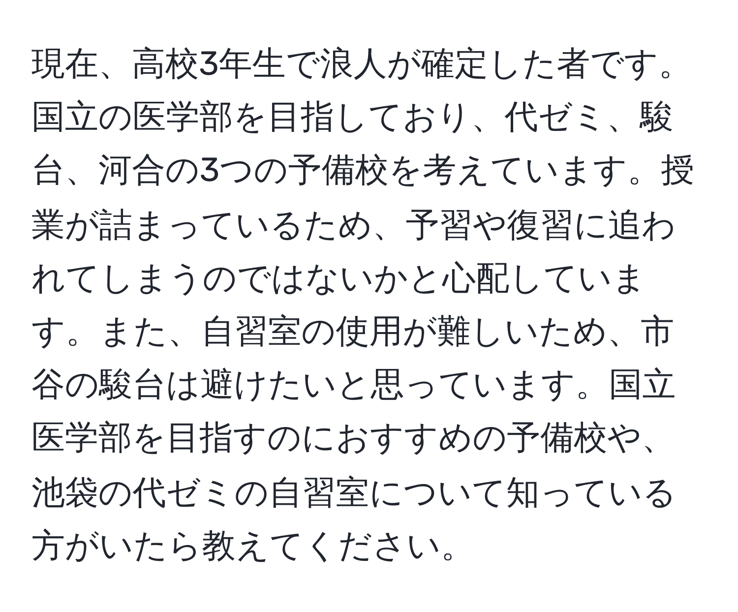 現在、高校3年生で浪人が確定した者です。国立の医学部を目指しており、代ゼミ、駿台、河合の3つの予備校を考えています。授業が詰まっているため、予習や復習に追われてしまうのではないかと心配しています。また、自習室の使用が難しいため、市谷の駿台は避けたいと思っています。国立医学部を目指すのにおすすめの予備校や、池袋の代ゼミの自習室について知っている方がいたら教えてください。