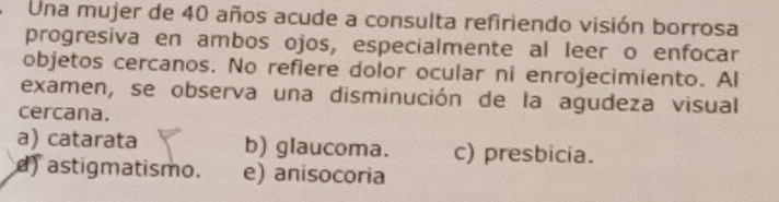 Una mujer de 40 años acude a consulta refiriendo visión borrosa
progresiva en ambos ojos, especialmente al leer o enfocar
objetos cercanos. No refiere dolor ocular ni enrojecimiento. Al
examen, se observa una disminución de la agudeza visual
cercana.
a) catarata b) glaucoma. c) presbicia.
) astigmatismo. e) anisocoria