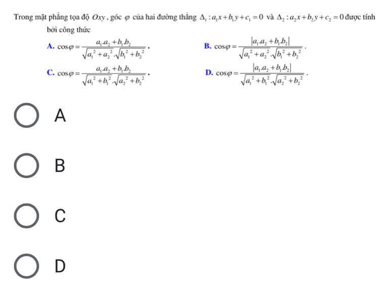 Trong mặt phẳng tọa độ Oxy , góc φ của hai đường thắng △ _1:a_1x+b_1y+c_1=0 và △ _2:a_2x+b_2y+c_2=0 được tính
bởi công thức
A. cos varphi =frac a_1.a_2+b_1b_2(sqrt(a_1)^2+a_2^2· sqrt (b_1)^2+b_2^2)· cos varphi =frac |a_1a_2+b_1b_2|(sqrt(a_1)^2+a_2^2· sqrt (b_1)^2+b_2^2). 
B.
C. cos varphi =frac a_1.a_2+b_1b_2(sqrt(a_1)^2+b_1^2· sqrt (a_2)^2+b_2^2)· cos varphi =frac |a_1a_2+b_1b_2|(sqrt(a_1)^2+b_1^2· sqrt (a_2)^2+b_2^2)·
D.
A
B
C
D