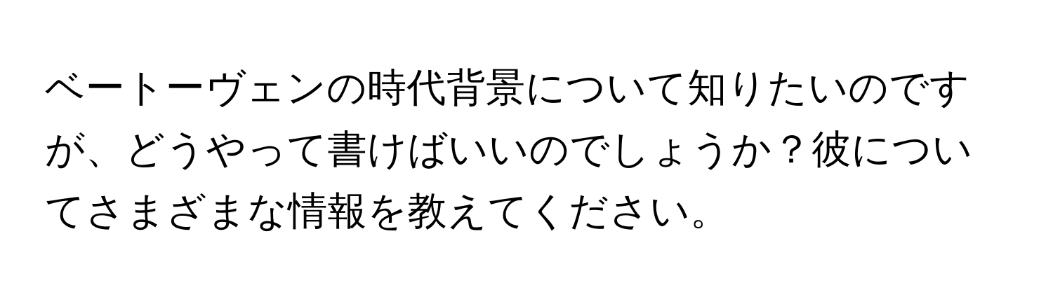 ベートーヴェンの時代背景について知りたいのですが、どうやって書けばいいのでしょうか？彼についてさまざまな情報を教えてください。