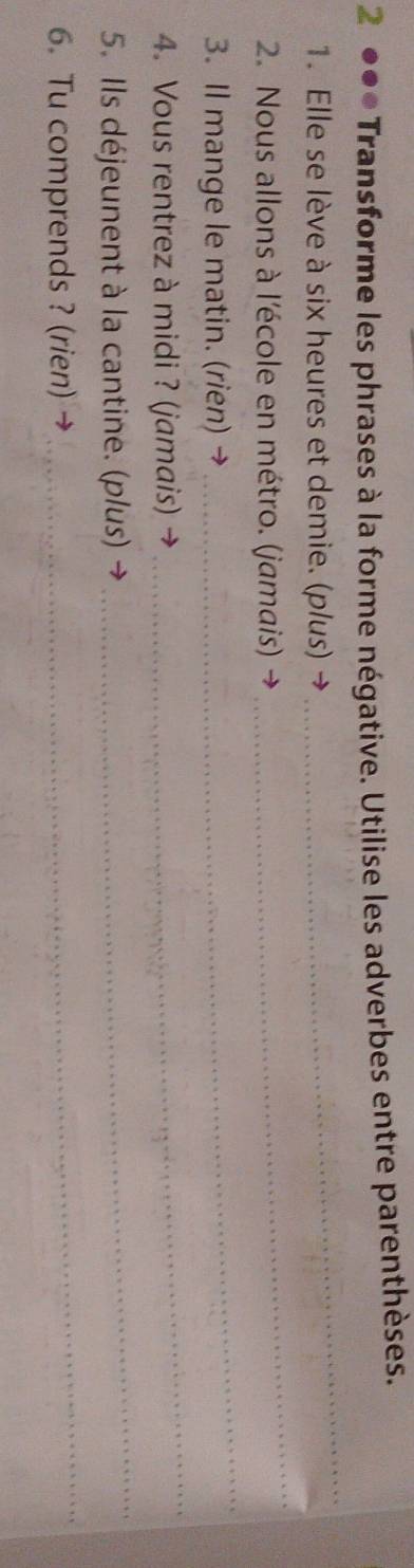 2 ●●* Transforme les phrases à la forme négative. Utilise les adverbes entre parenthèses. 
1. Elle se lève à six heures et demie. (p/us) → 
_ 
2. Nous allons à l'école en métro. (jamais) 
_ 
3. Il mange le matin. (rien) → 
_ 
4. Vous rentrez à midi ? (jamais) 
_ 
5. Ils déjeunent à la cantine. (plus) 
_ 
6. Tu comprends ? (rien) → 
_