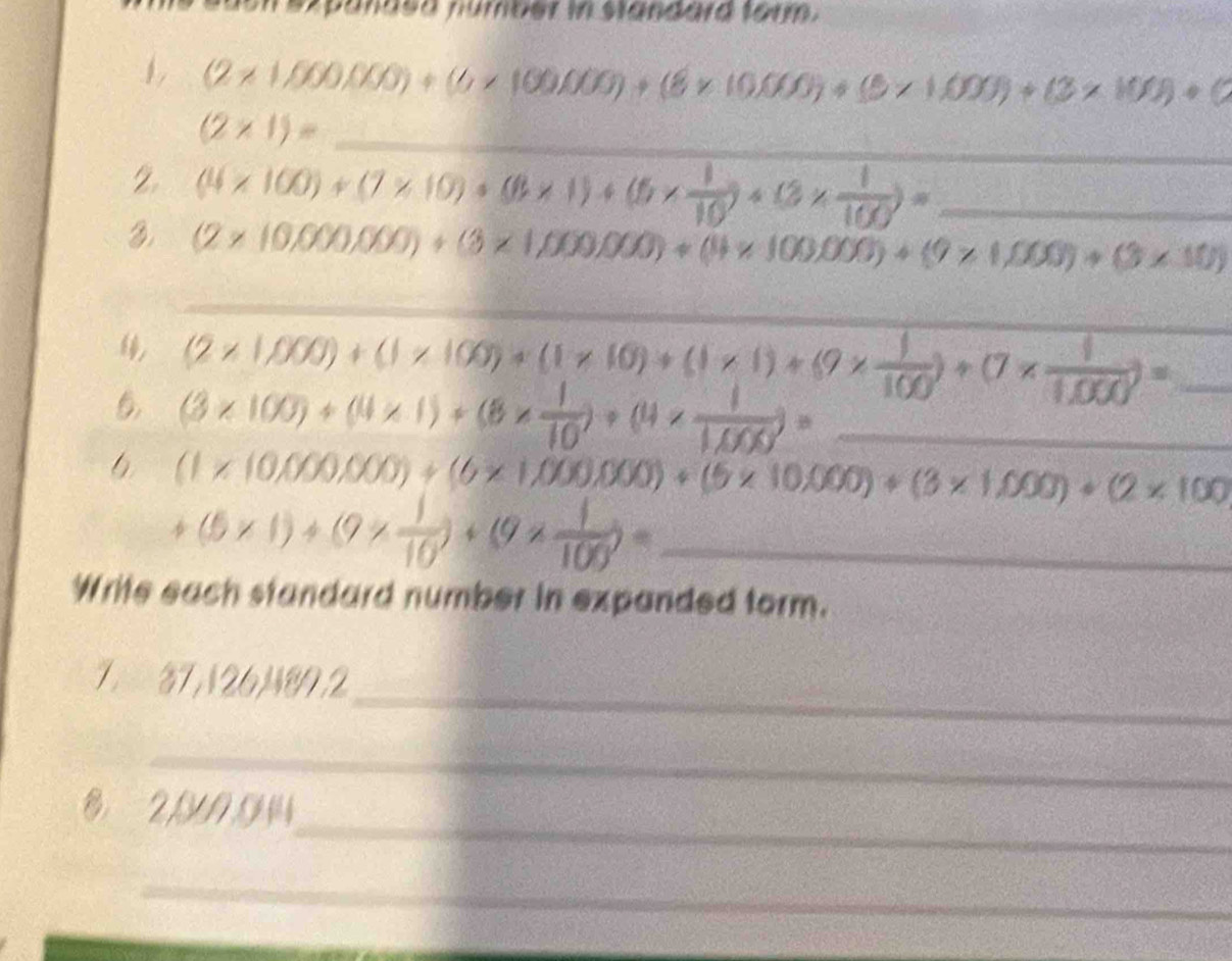 ezpanded númber in standard taum . 
1 (2* 1,000,000)+(6* 100,000)+(8* 10,000)+(5* 1,000)+(3* 100)+(2* 100)+(
_
(2* 1)=
2 (4* 100)+(7* 10)+(8* 1)+(6*  1/10 )+(3*  1/100 )= _ 
3 (2* 10,000,000)+(3* 1,000,000)+(4* 100,000)+(9* 1,000)+(3* 10)
_ 
4 (2* 1,000)+(1* 100)+(1* 10)+(1* 1)+ (9*  1/100 )+(7*  1/1,000 )= _
(3* 100)+(4* 1)+(8*  1/10 )+(4* 7)= _ 
6 (1* (0,000,000)+(6* 1,000,000)+(6* 10,000)+(3* 1,000)+(2* 100
_ +(5* 1)+(9*  1/10 )+(9*  1/100 )=
Write each standard number in expanded form. 
_
7 37,126,H89,2
_ 
_ 
_
2,0944
_