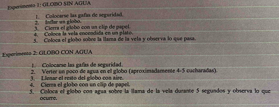 Experimento 1: GLOBO SIN AGUA 
1. Colocarse las gafas de seguridad. 
2. Inflar un globo. 
3. Cierra el globo con un clip de papel. 
4. Coloca la vela encendida en un plato. 
5. Coloca el globo sobre la llama de la vela y observa lo que pasa. 
Experimento 2: GLOBO CON AGUA 
1. Colocarse las gafas de seguridad. 
2. Verter un poco de agua en el globo (aproximadamente 4-5 cucharadas). 
3. Llenar el resto del globo con aire. 
4. Cierra el globo con un clip de papel. 
5. Coloca el globo con agua sobre la llama de la vela durante 5 segundos y observa lo que 
ocurre.