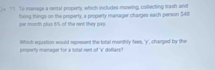 To manage a rental property, which includes mowing, collecting trash and 
fixing things on the property, a property manager charges each person $48
per month plus 6% of the rent they pay. 
Which equation would represent the total monthly fees, ' y ', charged by the 
property manager for a total rent of ' x ' dollars?