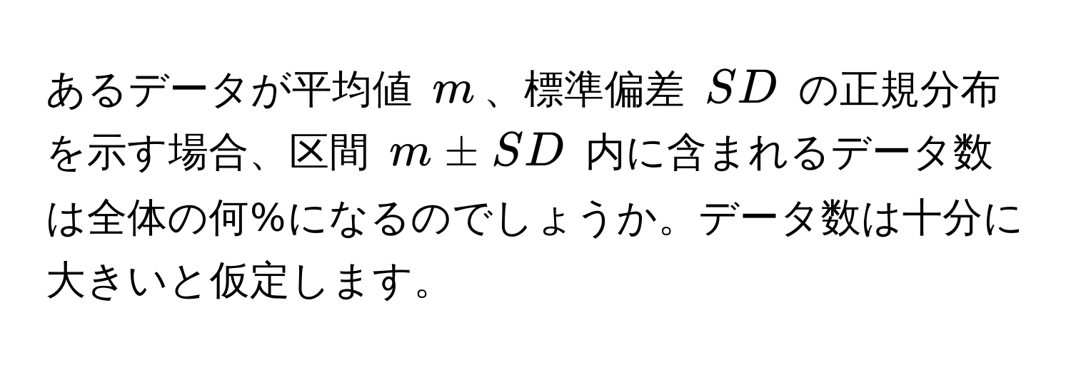 あるデータが平均値 $m$、標準偏差 $SD$ の正規分布を示す場合、区間 $m ± SD$ 内に含まれるデータ数は全体の何%になるのでしょうか。データ数は十分に大きいと仮定します。