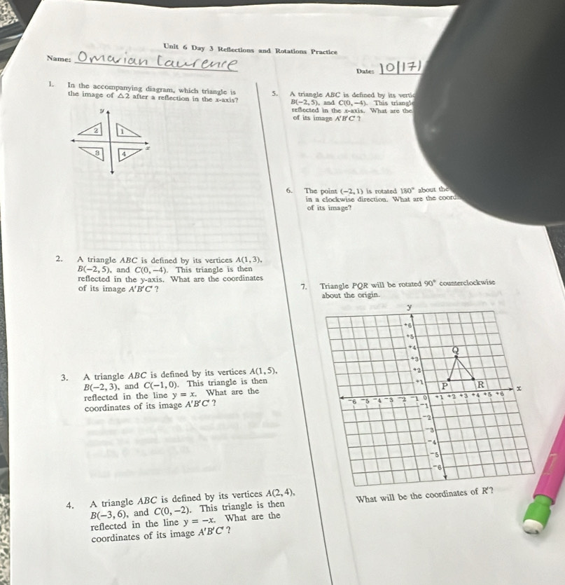 Day 3 Reflections and Rotations Practice
_
Name:
Date:_
1. In the accompanying diagram, which triangle is 5. A triangle ABC is defined by its vertic
the image of △ 2 after a reflection in the x-axis? B(-2,5), , and C(0,-4) ). This triangle
reflected in the x-axis. What are the
y of its image A'B'C' ?
2 D
x
3 4
6. The point (-2,1) is rotated 180° about the
in a clockwise direction. What are the cooru
of its image?
2. A triangle ABC is defined by its vertices A(1,3),
B(-2,5) , and C(0,-4). This triangle is then
reflected in the y-axis. What are the coordinates
of its image A'B'C' ? 7. Triangle PQR will be rotated 90° counterclockwise
3. A triangle ABC is defined by its vertices A(1,5),
B(-2,3) 、and C(-1,0). This triangle is then
reflected in the line y=x. What are the
coordinates of its image A'B'C' ?
4. A triangle ABC is defined by its vertices A(2,4),
B(-3,6) , and C(0,-2). This triangle is then
reflected in the line y=-x. What are the
coordinates of its image A'B'C' ?