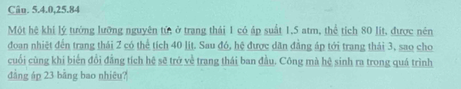 Câu. 5. 4. 0, 25. 84
Một hệ khi lý tướng lưỡng nguyên tử, ở trang thái 1 có áp suất 1,5 atm, thể tích 80 lit, được nén 
đoan nhiệt đến trang thái 2 có thể tích 40 lít. Sau đó, hệ được dân đẳng áp tới trang thái 3, sao cho 
cuối cùng khi biến đổi đẳng tích hệ sẽ trở về trang thái ban đầu. Công mà hệ sinh ra trong quá trình 
đẳng áp 23 bằng bao nhiêu?