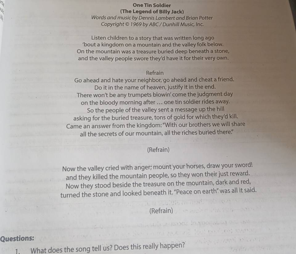 One Tin Soldier 
(The Legend of Billy Jack) 
Words and music by Dennis Lambert and Brian Potter 
Copyright © 1969 by ABC / Dunhill Music, Inc. 
Listen children to a story that was written long ago 
’bout a kingdom on a mountain and the valley folk below. 
On the mountain was a treasure buried deep beneath a stone, 
and the valley people swore they'd have it for their very own. 
Refrain 
Go ahead and hate your neighbor, go ahead and cheat a friend. 
Do it in the name of heaven, justify it in the end. 
There won’t be any trumpets blowin' come the judgment day 
on the bloody morning after ... one tin soldier rides away. 
So the people of the valley sent a message up the hill 
asking for the buried treasure, tons of gold for which they'd kill. 
Came an answer from the kingdom: “With our brothers we will share 
all the secrets of our mountain, all the riches buried there.” 
(Refrain) 
Now the valley cried with anger; mount your horses, draw your sword! 
and they killed the mountain people, so they won their just reward. 
Now they stood beside the treasure on the mountain, dark and red, 
turned the stone and looked beneath it. “Peace on earth” was all it said. 
(Refrain) 
Questions: 
1. What does the song tell us? Does this really happen?