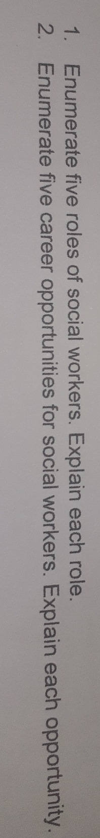 Enumerate five roles of social workers. Explain each role. 
2. Enumerate five career opportunities for social workers. Explain each opportunity.