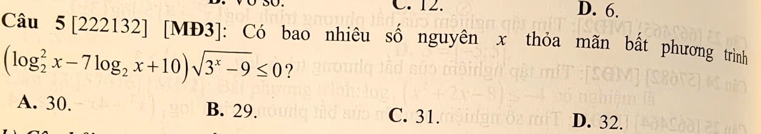 C. 12. D. 6.
Câu 5 [222132] [MĐ3]: Có bao nhiêu số nguyên x thỏa mãn bất phương trình
(log _2^(2x-7log _2)x+10)sqrt(3^x-9)≤ 0 ?
A. 30. B. 29. C. 31. D. 32.