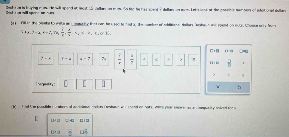 Deshaun is buying nuts. He will spend at most 15 dollars on nuts. So far, he has spent 7 dollars on nuts. Let's look at the possible numbers of additional dollars
Deshaun will spend on nuts.
(a) Fill in the blanks to write an inequality that can be used to find x, the number of additional dollars Deshaun will spend on nuts. Choose only from
7+x, 7-x, x-7, 7x,  7/x ,  x/7 , , ≤ , , ≥ , or15.
□ +□ [ □ -□ □ * □
7+x 7-x x-7 7x  7/x   x/7  < > 2 15  □ /□  
□ / □
S 2
Inequality:
× 5
(b) Find the possible numbers of additional dollars Deshaun will spend on nuts. Write your answer as an inequality solved for x.
□ □ >□ □s□
□≥□  □ /□   □  □ /□  