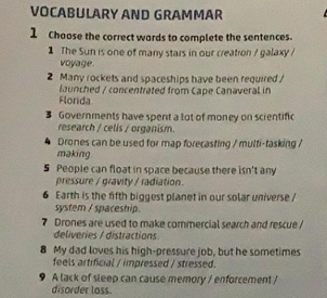 VOCABULARY AND GRAMMAR 
1 Choose the correct wards to complete the sentences. 
1 The Sun is one of many stars in our creation / galaxy / 
voyage. 
2 Many rockets and spaceships have been required / 
launched / concentrated from Cape Canaveral in 
Florida 
3 Governments have spent a lot of money on scientific 
research / celis / organism. 
Drones can be used for map forecasting / multi-tasking / 
making 
5 People can float in space because there isn't any 
pressure / gravity / radiation. 
6 Earth is the fifth biggest planet in our solar universe / 
system / spaceship. 
7 Drones are used to make commercial search and rescue/ 
deliveries / distractions 
8 My dad loves his high-pressure job, but he sometimes 
feels artificial / impressed / stressed. 
9 A lack of sleep can cause memory / enforcement / 
disorder loss.