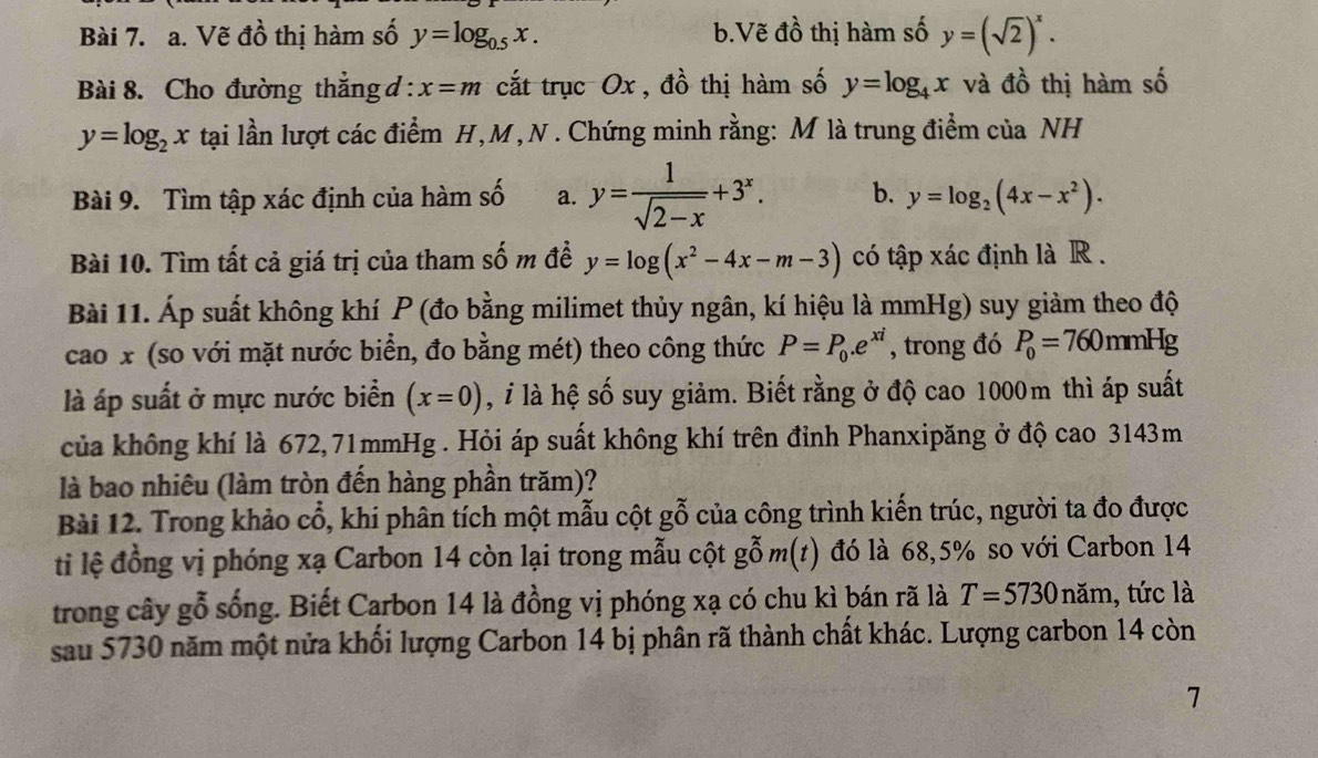 Vẽ đồ thị hàm số y=log _0.5x. b.Vẽ đồ thị hàm số y=(sqrt(2))^x.
Bài 8. Cho đường thẳng d : x=m cắt trục Ox , đồ thị hàm số y=log _4x và dhat O thị hàm số
y=log _2x tại lần lượt các điểm H,M,N . Chứng minh rằng: M là trung điểm của NH
Bài 9. Tìm tập xác định của hàm số a. y= 1/sqrt(2-x) +3^x. b. y=log _2(4x-x^2).
Bài 10. Tìm tất cả giá trị của tham số m đề y=log (x^2-4x-m-3) có tập xác định là R .
Bài 11. Áp suất không khí P (đo bằng milimet thủy ngân, kí hiệu là mmHg) suy giảm theo độ
cao x (so với mặt nước biển, đo bằng mét) theo công thức P=P_0.e^(xi) , trong đó P_0=760 mmHg
là áp suất ở mực nước biển (x=0) ,  là hệ số suy giảm. Biết rằng ở độ cao 1000m thì áp suất
của không khí là 672,71mmHg . Hỏi áp suất không khí trên đỉnh Phanxipăng ở độ cao 3143m
là bao nhiêu (làm tròn đến hàng phần trăm)?
Bài 12. Trong khảo cổ, khi phân tích một mẫu cột gỗ của công trình kiến trúc, người ta đo được
ti lệ đồng vị phóng xạ Carbon 14 còn lại trong mẫu cột gom(t) đó là 68,5% so với Carbon 14
trong cây gỗ sống. Biết Carbon 14 là đồng vị phóng xạ có chu kì bán rã là T=5730nam , tức là
sau 5730 năm một nửa khối lượng Carbon 14 bị phân rã thành chất khác. Lượng carbon 14 còn
7