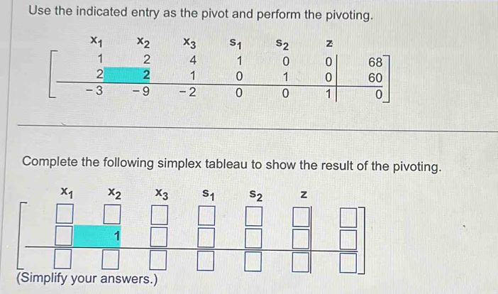 Use the indicated entry as the pivot and perform the pivoting.
Complete the following simplex tableau to show the result of the pivoting.
x_2 x_3 s_1 s_2
beginbmatrix x_1&x_2&x_3&s_1&s_2&z □ &□ &z_1&□ &□ &□ &□ &□  □ &□ &□ &□ &□ endbmatrix
(Simplify your answers.)