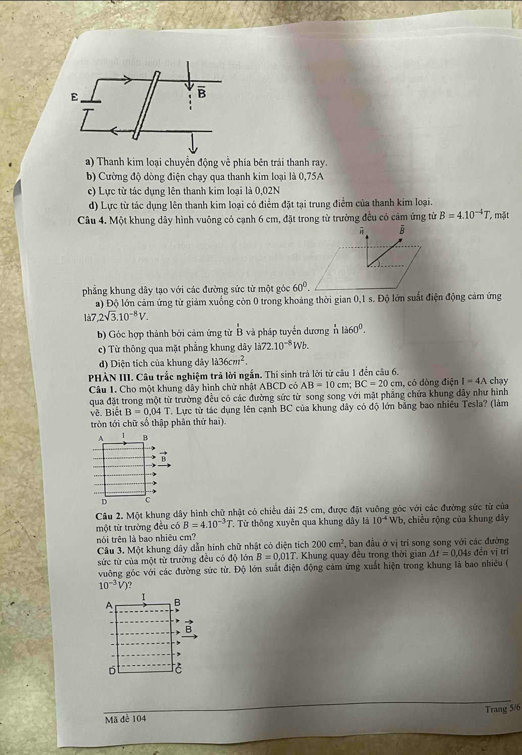 a) Thanh kim loại chuyền động về phía bên trái thanh ray.
b) Cường độ dòng điện chạy qua thanh kim loại là 0,75A
c) Lực từ tác dụng lên thanh kim loại là 0,02N
d) Lực từ tác dụng lên thanh kim loại có điểm đặt tại trung điểm của thanh kim loại.
Câu 4. Một khung dây hình vuông có cạnh 6 cm, đặt trong từ trường đều có cảm ứng từ B=4.10^(-4)T, mặt
i B
phẳng khung dây tạo với các đường sức từ một góc 60^0.
a) Độ lớn cảm ứng từ giảm xuống còn 0 trong khoảng thời gian 0,1 s. Độ lớn suất điện động cảm ứng
la7,2sqrt(3).10^(-8)V.
b) Góc hợp thành bởi cảm ứng từ 'B'B và pháp tuyến dương 'nla60^0.
c) Từ thông qua mặt phẳng khung dây 1a72.10^(-8)Wb.
d) Diện tích của khung dây la36cm^2.
PHÀN III. Câu trắc nghiệm trả lời ngắn. Thí sinh trả lời từ câu 1 đến câu 6.
Câu 1. Cho một khung dây hình chử nhật ABCD có AB=10cm; BC=20cm , có dòng điện I=4A chạy
qua đặt trong một từ trường đều có các đường sức từ song song với mặt phăng chứa khung dây như hình
về. Biết B=0,04T T. Lực từ tác dụng lên cạnh BC của khung dây có độ lớn bằng bao nhiêu Tesla? (làm
tròn tới chữ số thập phân thứ hai).
Câu 2. Một khung dây hình chữ nhật có chiều dài 25 cm, được đặt vuông góc với các đường sức từ của
một từ trường đều có B=4.10^(-3)T T. Từ thông xuyên qua khung dây là 10^(-4)Wb , chiều rộng của khung dây
nói trên là bao nhiêu cm?
Câu 3. Một khung dây dẫn hình chữ nhật có diện tích 200cm^2 , ban đầu ở vị trí song song với các đường
sức từ của một từ trường đều có độ lớn B=0,01T T Khung quay đều trọng thời gian △ t=0,04s đền vị trí
vuông góc với các đường sức từ. Độ lớn suất điện động cảm ứng xuất hiện trong khung là bao nhiêu (
10^(-3)V)
Trang 5/6
Mã đề 104