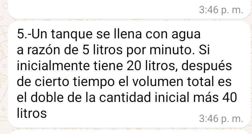 3:46 p. m.
5.-Un tanque se llena con agua
a razón de 5 litros por minuto. Si
inicialmente tiene 20 litros, después
de cierto tiempo el volumen total es
el doble de la cantidad inicial más 40
litros
3:46 p. m.