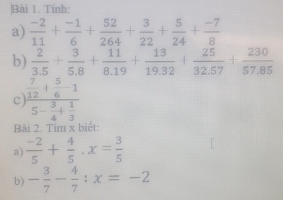 Tính: 
a)  (-2)/11 + (-1)/6 + 52/264 + 3/22 + 5/24 + (-7)/8 
b)  2/3.5 + 3/5.8 + 11/8.19 + 13/19.32 + 25/32.57 + 230/57.85 
c frac  7/12 + 5/6 -15- 3/4 + 1/3 
Bài 2. Tìm x biết: 
a)  (-2)/5 + 4/5 · x= 3/5 
b) - 3/7 - 4/7 :x=-2