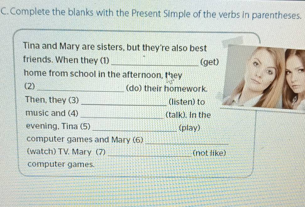 Complete the blanks with the Present Simple of the verbs in parentheses. 
Tina and Mary are sisters, but they're also best 
friends. When they (1)_ 
(get 
home from school in the afternoon, they 
(2)_ (do) their homework. 
Then, they (3) _(listen) to 
music and (4) _(talk). In the 
evening, Tina (5) _(play) 
computer games and Mary (6)_ 
(watch) TV. Mary (7) _(not like) 
computer games.