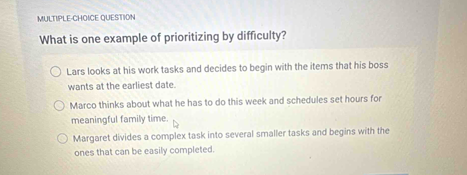 MULTIPLE-CHOICE QUESTION
What is one example of prioritizing by difficulty?
Lars looks at his work tasks and decides to begin with the items that his boss
wants at the earliest date.
Marco thinks about what he has to do this week and schedules set hours for
meaningful family time.
Margaret divides a complex task into several smaller tasks and begins with the
ones that can be easily completed.