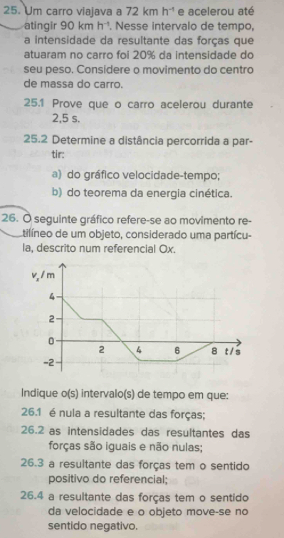 Um carro viajava a 72kmh^(-1) e acelerou até 
atingir 90kmh^(-1). Nesse intervalo de tempo, 
a intensidade da resultante das forças que 
atuaram no carro foi 20% da intensidade do 
seu peso. Considere o movimento do centro 
de massa do carro. 
25.1 Prove que o carro acelerou durante
2,5 s. 
25.2 Determine a distância percorrida a par- 
tir: 
a) do gráfico velocidade-tempo; 
b) do teorema da energia cinética. 
26. O seguinte gráfico refere-se ao movimento re- 
tilíneo de um objeto, considerado uma partícu- 
la, descrito num referencial Ox. 
Indique o(s) intervalo(s) de tempo em que: 
26.1 é nula a resultante das forças; 
26.2 as intensidades das resultantes das 
forças são iguais e não nulas; 
26.3 a resultante das forças tem o sentido 
positivo do referencial; 
26.4 a resultante das forças tem o sentido 
da velocidade e o objeto move-se no 
sentido negativo.