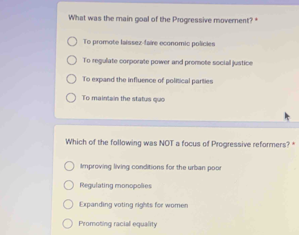 What was the main goal of the Progressive movement? *
To promote laissez-faire economic policies
To regulate corporate power and promote social justice
To expand the influence of political parties
To maintain the status quo
Which of the following was NOT a focus of Progressive reformers? *
Improving living conditions for the urban poor
Regulating monopolies
Expanding voting rights for women
Promoting racial equality