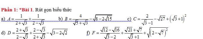 Phần 1: *Bài 1. Rút gọn biểu thức 
a) A= 1/2+sqrt(3) + 1/2-sqrt(3) . b) B= 4/sqrt(5)+sqrt(3) -sqrt(8-2sqrt 15) c) C= 2/sqrt(3)-1 -sqrt(27)+(sqrt(3)+1)^2
d) D= (2+sqrt(3))/2-sqrt(3) + (2-sqrt(3))/2+sqrt(3) -sqrt(3-2sqrt 2) D F= (sqrt(12)-sqrt(16))/sqrt(3)-2 + (sqrt(21)+sqrt(7))/sqrt(3)+1 +sqrt((2-sqrt 7))^2