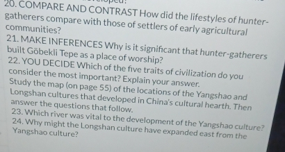 COMPARE AND CONTRAST How did the lifestyles of hunter- 
gatherers compare with those of settlers of early agricultural 
communities? 
21. MAKE INFERENCES Why is it signifcant that hunter-gatherers 
built Göbekli Tepe as a place of worship? 
22. YOU DECIDE Which of the five traits of civilization do you 
consider the most important? Explain your answer. 
Study the map (on page 55) of the locations of the Yangshao and 
Longshan cultures that developed in China's cultural hearth. Then 
answer the questions that follow. 
23. Which river was vital to the development of the Yangshao culture? 
24. Why might the Longshan culture have expanded east from the 
Yangshao culture?