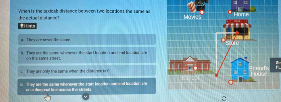 When is the taxicab distance between two locations the same as
the actual distance? 
#Hints
a. They are never the same.
b. They are the same whenever the start location and end location are
on the same street.
Sir
c. They are only the same when the distance is 0.PL
d. They are the same whenever the start location and end location are
on a diagonal line across the streets.