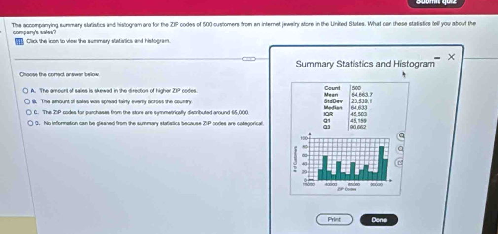 Sübmit quiz
The accompanying summary statistics and histogram are for the ∠ 1 P codes of 500 customers from an internet jewelry store in the United States. What can these statistics tell you about the
company's sales?
Click the icon to view the summary statistics and histogram.
Summary Statistics and Histogram
Choose the correct answer below
A. The amount of sales is skewed in the direction of higher ZIP codes. Mean Count 500
64,663.7
StdDev
B. The amount of sales was spread fairly evenly across the country. Median 64,633 23,539.1
C. The ZIP codes for purchases from the store are symmetrically distributed around 65,000. IQR 45,159 45,503
Q1
D. No information can be gleaned from the summary statistics because ∠ IF codes are categorical. 90,662
Q3
Print Done