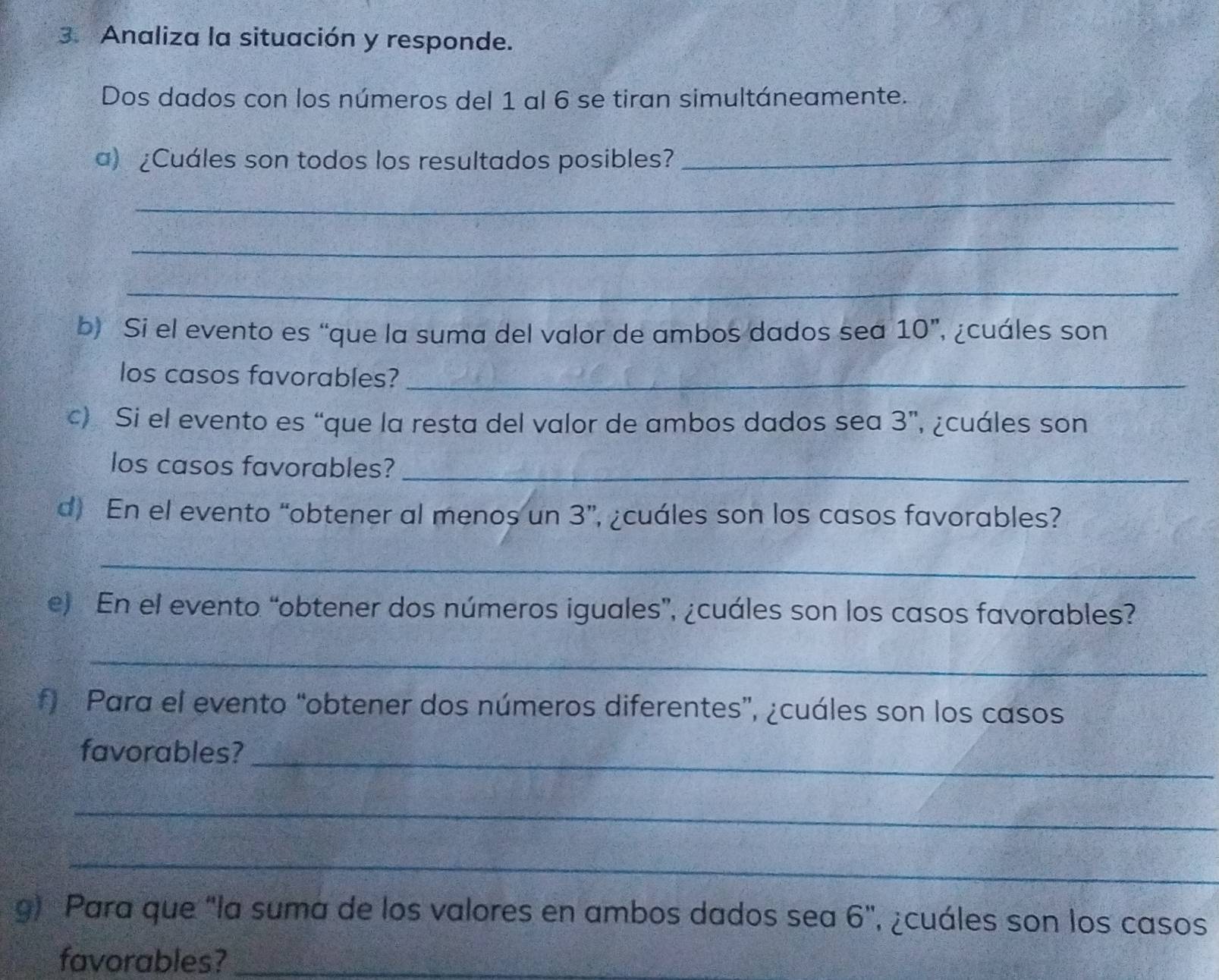 Analiza la situación y responde. 
Dos dados con los números del 1 al 6 se tiran simultáneamente. 
a) ¿Cuáles son todos los resultados posibles?_ 
_ 
_ 
_ 
b) Si el evento es “que la suma del valor de ambos dados sea 10 ”, ¿cuáles son 
los casos favorables?_ 
c) Si el evento es “que la resta del valor de ambos dados sea 3 ”, ¿cuáles son 
los casos favorables?_ 
d) En el evento “obtener al menos un 3 ”, ¿cuáles son los casos favorables? 
_ 
e) En el evento “obtener dos números iguales”, ¿cuáles son los casos favorables? 
_ 
f) Para el evento “obtener dos números diferentes”, ¿cuáles son los casos 
favorables?_ 
_ 
_ 
g) Para que "la suma de los valores en ambos dados sea 6", ¿cuáles son los casos 
favorables?_