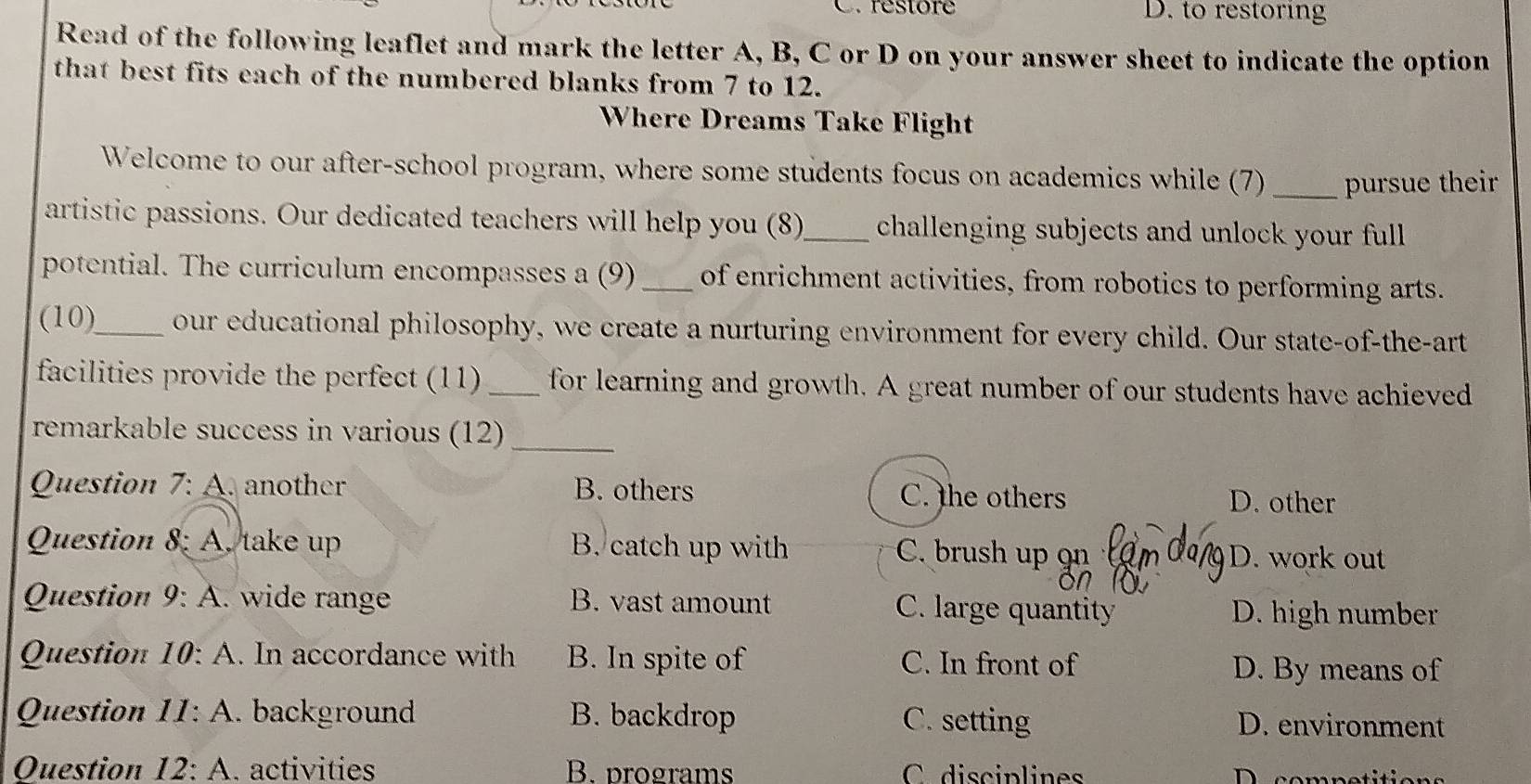 restore D. to restoring
Read of the following leaflet and mark the letter A, B, C or D on your answer sheet to indicate the option
that best fits each of the numbered blanks from 7 to 12.
Where Dreams Take Flight
Welcome to our after-school program, where some students focus on academics while (7) _pursue their
artistic passions. Our dedicated teachers will help you (8)_ challenging subjects and unlock your full
potential. The curriculum encompasses a (9) _of enrichment activities, from robotics to performing arts.
(10)_ our educational philosophy, we create a nurturing environment for every child. Our state-of-the-art
facilities provide the perfect (11) _for learning and growth. A great number of our students have achieved
remarkable success in various (12)_
Question 7:A . another B. others C. the others D. other
Question 8: A. take up B. catch up with C. brush up 9 D. work out
Question 9:A wide range B. vast amount C. large quantity D. high number
Question 10:A . In accordance with B. In spite of C. In front of D. By means of
Question II:A . background B. backdrop C. setting D. environment
Question 12:A . activities B. programs C disciplines D competitions