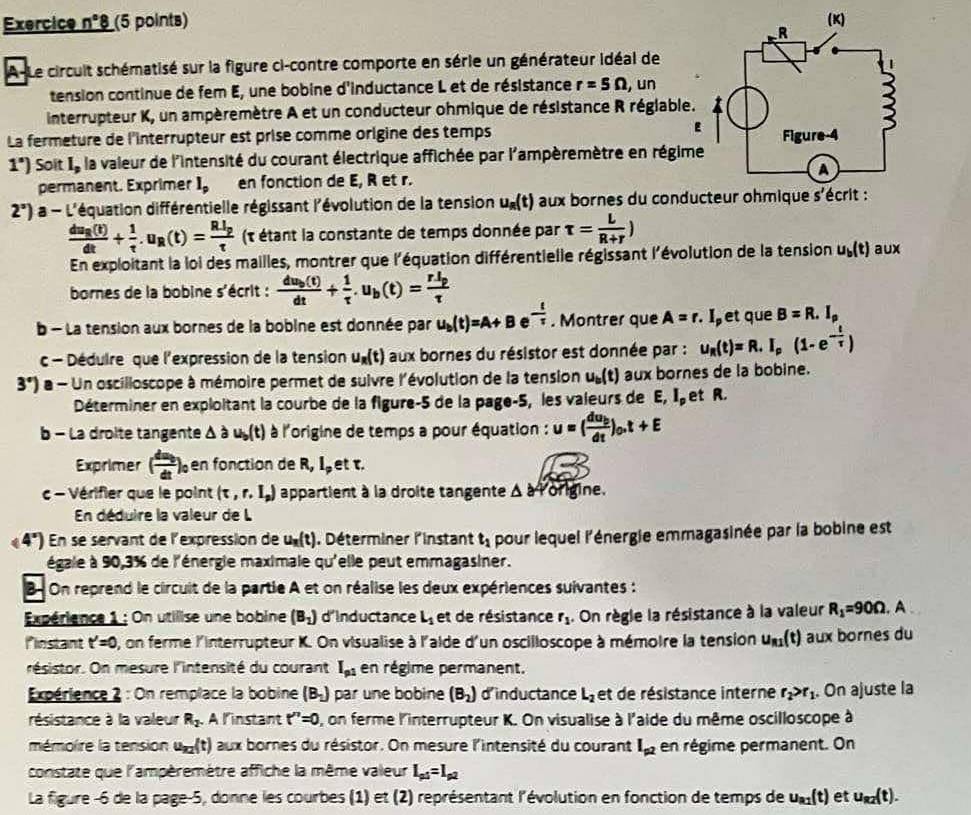 Exercice n°8 (5 points) 
A-Le circuit schématisé sur la figure ci-contre comporte en série un générateur idéal de
tension continue de fem E, une bobine d'inductance L et de résistance r=5Omega , un
interrupteur K, un ampèremètre A et un conducteur ohmique de résistance R réglable.
La fermeture de l'interrupteur est prise comme origine des temps E
1^s) Soit l_p la valeur de l'intensité du courant électrique affichée par l'ampèremètre en régime
permanent. Exprimer l_p en fonction de E, R et r.
2°) a - L'équation différentielle régissant l'évolution de la tension u_R(t) aux bornes du conducteur ohmique s'écrit :
frac du_R(t)dt+ 1/t .u_R(t)=frac RItau  (t étant la constante de temps donnée par tau = L/R+r )
En exploitant la loi des mailles, montrer que l'équation différentielle régissant l'évolution de la tension u_b(t) aux
bornes de la bobine s'écrit : frac du_b(t)dt+ 1/tau  .u_b(t)=frac rl_ptau 
b - La tension aux bornes de la bobine est donnée par u_b(t)=A+B - t/tau  . Montrer que A=r.I l et que B=R.I_rho 
c - Dédulre que l'expression de la tension u_R(t) aux bornes du résistor est donnée par : u_R(t)=R.I_p(1-e^(-frac t)tau )
3°) a - Un oscilloscope à mémoire permet de suivre l'évolution de la tension u_b(t) aux bornes de la bobine.
Déterminer en exploitant la courbe de la figure-5 de la page-5, les valeurs de E, I et R.
b - La droite tangente △ au_b(t) à l'origine de temps a pour équation : u=(frac du_bdt)_0.t+E
Exprimer ( du/dt )_0 en fonction de R, I et τ.
c - Vérifier que le point (tau ,r,I_p) appartient à la droite tangente . △ a Torlgine.
En déduire la valeur de L
(4°) En se servant de l'expression de u_n(t) , Déterminer l'instant t_1 pour lequel l'énergie emmagasinée par la bobine est
égale à 90,3% de l'énergie maximale qu'elle peut emmagasiner.
B- On reprend le circuit de la partie A et on réalise les deux expériences suivantes :
Expérience 1 : On utilise une bobine (B_1) d'Inductance L_1 et de résistance r_1. On règle la résistance à la valeur R_1=90Omega. A
Pinstant t'=0 , on ferme l'interrupteur K. On visualise à l'aide d'un oscilloscope à mémoire la tension u_n1(t) aux bornes du
rsistor. On mesure l'intensité du courant I_p1 en régime permanent.
Expérience 2 : On remplace la bobine (B_1) par une bobine (B_2) d'inductance L_2 et de résistance interne r_2>r_1. On ajuste la
résistance à la valeur R_2. A l'instant t''=0 , on ferme l'interrupteur K. On visualise à l'aide du même oscilloscope à
mémoire la tension u_n2(t) aux bornes du résistor. On mesure l'intensité du courant I_p2 en régime permanent. On
constate que l'ampèremètre affiche la même valeur L_p4=I_p2
La figure -6 de la page-5, donne les courbes (1) et (2) représentant l'évolution en fonction de temps de u_a1(t) et u_R2(t).