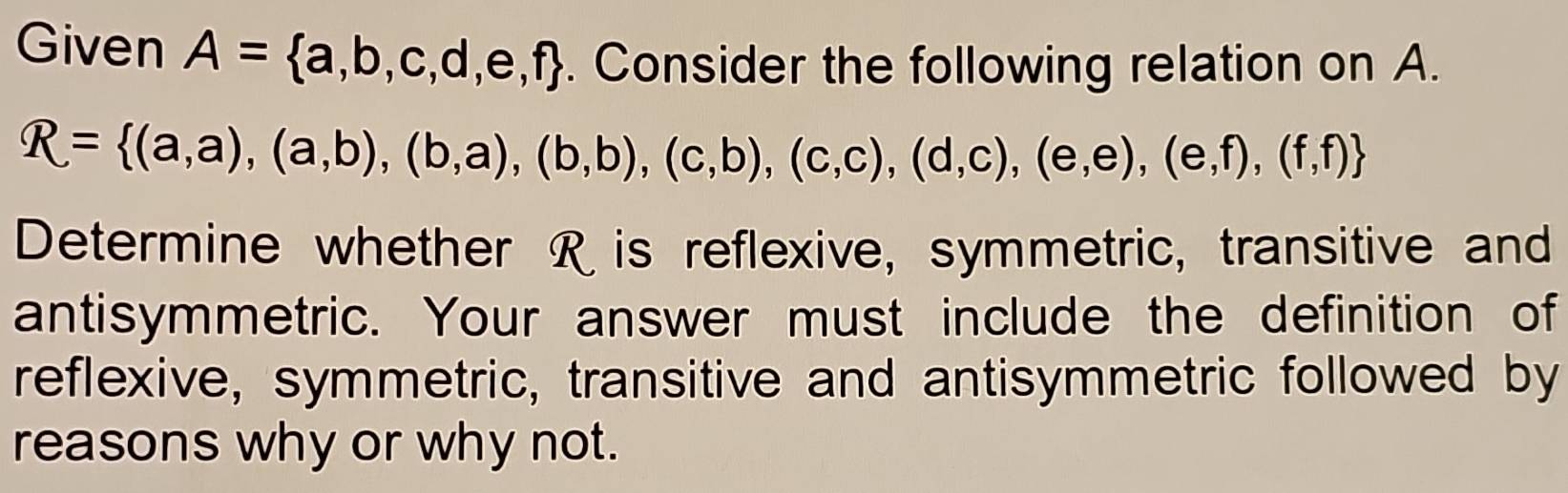 Given A= a,b,c,d,e,f. Consider the following relation on A.
R= (a,a),(a,b),(b,a),(b,b),(c,b),(c,c),(d,c),(e,f),(f,f)
Determine whether R is reflexive, symmetric, transitive and
antisymmetric. Your answer must include the definition of
reflexive, symmetric, transitive and antisymmetric followed by
reasons why or why not.