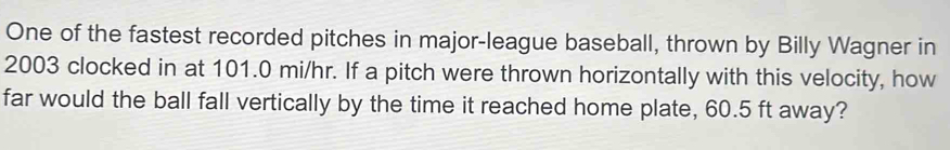 One of the fastest recorded pitches in major-league baseball, thrown by Billy Wagner in 
2003 clocked in at 101.0 mi/hr. If a pitch were thrown horizontally with this velocity, how 
far would the ball fall vertically by the time it reached home plate, 60.5 ft away?