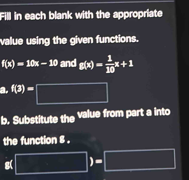 Fill in each blank with the appropriate 
value using the given functions.
f(x)=10x-10 and g(x)= 1/10 x+1
a. f(3)=□
b. Substitute the value from part a into 
the function g. 
^t □ )=□