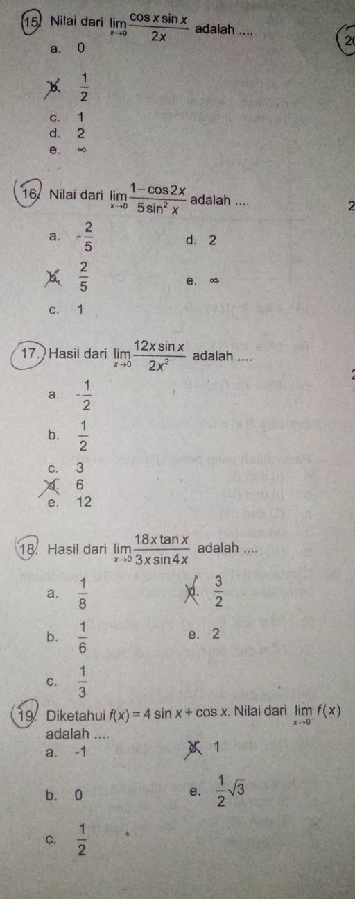 Nilai dari limlimits _xto 0 cos xsin x/2x  adalah ....
2
a. 0
B.  1/2 
c. 1
d. 2
e. ∞
16. Nilai dari limlimits _xto 0 (1-cos 2x)/5sin^2x  adalah .... 2
a. - 2/5  d. 2
 2/5 
e. ∞
c. 1
17. Hasil dari limlimits _xto 0 12xsin x/2x^2  adalah ....
a. - 1/2 
b.  1/2 
c. 3
6
e. 12
18. Hasil dari limlimits _xto 0 18xtan x/3xsin 4x  adalah ....
a.  1/8   3/2 
b.  1/6  e. 2
C.  1/3 
19 Diketahui f(x)=4sin x+cos x Nilai dari limlimits _xto 0^-f(x)
adalah ....
a. -1 1
b. 0
e.  1/2 sqrt(3)
C.  1/2 