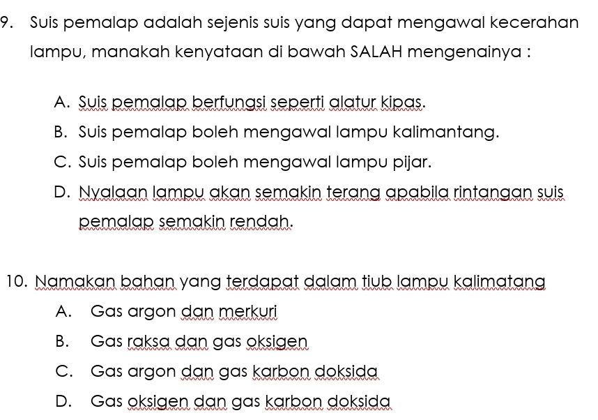 Suis pemalap adalah sejenis suis yang dapat mengawal kecerahan
lampu, manakah kenyataan di bawah SALAH mengenainya :
A. Suis pemalap berfunasi seperti alatur kipas.
B. Suis pemalap boleh mengawal lampu kalimantang.
C. Suis pemalap boleh mengawal lampu pijar.
D. Nyalaan lampu akan semakin terang apabila rintangan suis
pemalap semakin rendah.
10. Namakan bahạn yang terdapat dalam tiub lampu kalimatang
A. Gas argon dan merkuri
B. Gas raksa dan gas oksigen
C. Gas argon dan gas karbon doksida
D. Gas oksigen dan gas karbon doksida