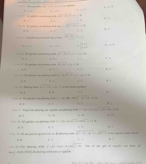 Dảy Đồ Căn Đức - Khóa bọc Unhde Aăn
Câo X. Phương trình sqrt(2x^2+3x-5)=x+1 có nghiệm:
A. x=1. B x=2. C. x=3. D . x=4.
Cầu 9. Số nghiệm của phương trình sqrt(3x^2-9x+7)=x-2 là
A 3. B. 1. C. 0 . D、2 .
Cu 10. Số nghiệm của phương trình sau x-sqrt(2x^2-3x+1)=1 là :
A、0 . B. 1. C. 2 . p. 3,
Câu 11. Giải phương trình trên tập số thực:  (sqrt(5x-4x^2)-x)/x-1 =2.
A. x=1. B. x=4. C. beginbmatrix x=1 x=4' D. x ∈∅,
Cản 12. Số nghiệm của phương trình sqrt(x^2-2x+5)=x^2-2x+31a
A、 2 . B. 3 . C、1. D, 0 ,
Cân 13. Số nghiệm của phương trình sqrt(4-3x^2)=2x-1 là:
A. 0. B. 1. C. 2. D. 3.
Câu 14. Số nghiệm của phương trình (x-3)sqrt(4-x^2)=x^2-4x+3 là:
A. 0. B. 1, C. 2. D. 3.
Câu 15. Phương trình sqrt(-x^2+4x)=2x-2 có bao nhiêu nghiệm?
A. 3. B.0. C. 2. D. 1.
Câu 16. Số nghiệm của phương trình x^2-3x+86-19sqrt(x^2-3x+16)=0 là.
A. 4. B. I. C. 3. D. 2.
Câu 17. Tổng bình phương các nghiệm của phương trình x^2+5x+2+2sqrt(x^2+5x+10)=0 là:
A. 5. B. 13. C. 10 D. 25,
Câu 18. Số nghiệm của phương trình x^2+2x+2xsqrt(x+3)=6sqrt(1-x)+71a
A. 0. B. I, C. 2. D. 3.
Câu 19. Số các giá trị nguyên của m để phương trình sqrt(x^2-2x-m-1)=sqrt(2x-1) có hai nghiệm phân biệt là
A. 0. B. 3. C. 1. D. 2.
Câu 20. Cho phương trình x^2+(2-m)x+4=4sqrt(x^3+4x). Tìm số các giá trị nguyên của tham số
m∈ [-2024:2024] để phương trình trên có nghiệm.
Thấy Đỗ Văn Đức - http://facebook.com/dovanduc2020