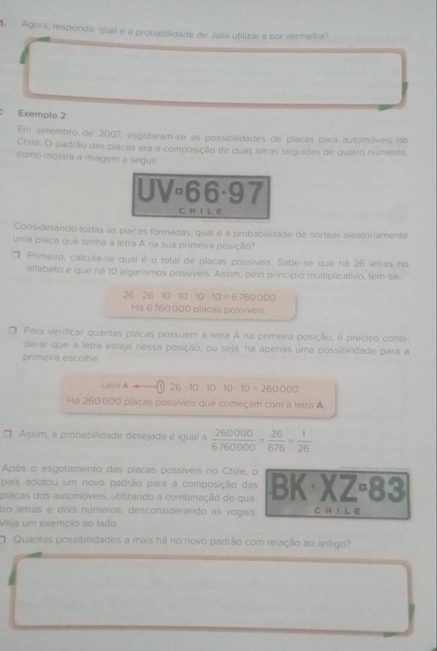 Agora, responda: qual é a probabilidade de Júlia utilizar a cor vermelha?
Exemplo 2
Em setembro de 2007, esgotaramáse as possibilidades de placas para automóveis no
Chile. O padrão das placas era a composição de duas letras seguidas de quatro números,
como mostra a imagem a seguir.
UV°66· 97
C H I L E
Considerando todas as placas formadas, qual é a probabilidade de sortear aleatoriamente
uma placa que tenha a letra A na sua primeira posição?
□ Primeiro, calcula-se qual é o total de placas possíveis. Sabe-se que há 26 letras no
alfabeto e que há 10 algarismos possíveis. Assim, pelo princípio multiplicativo, tem-se
26 2610101010=6760000
Há 6 760000 placas possíveis.
Para verificar quantas placas possuem a letra A na primeira posição, é preciso consi-
derar que a letra esteja nessa posição, ou seja, ha apenas uma possibilidade para a
primeira escolha
Letra A= a 26· 10· 10· 10· 10=260000
Há 260000 placas possíveis que começam com a letra A.
Assim, a probabilidade desejada é igual a  260000/6760000 = 26/676 = 1/26 
Após o esgotamento das placas possíveis no Chile, o
pais adotou um novo padrão para a composição das BK· XZ· 83
placas dos automóveis, utilizando a combinação de qua-
tro letras e dois números, desconsiderando as vogais.
C H I L E
Veja um exemplo ao lado.
Quantas possibilidades a mais há no novo padrão com relação ao antigo?