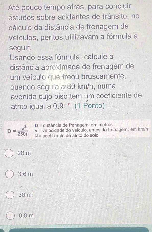 Até pouco tempo atrás, para concluir
estudos sobre acidentes de trânsito, no
cálculo da distância de frenagem de
veículos, peritos utilizavam a fórmula a
seguir.
Usando essa fórmula, calcule a
distância aproximada de frenagem de
um veículo que freou bruscamente,
quando seguia a 80 km/h, numa
avenida cujo piso tem um coeficiente de
atrito igual a 0,9. * (1 Ponto)
D= distância de frenagem, em metros
v= velocidade do veículo, antes da frenagem, em km/h
D= v^2/250mu   mu = coeficiente de atrito do solo
28 m
3,6 m
36 m
0,8 m