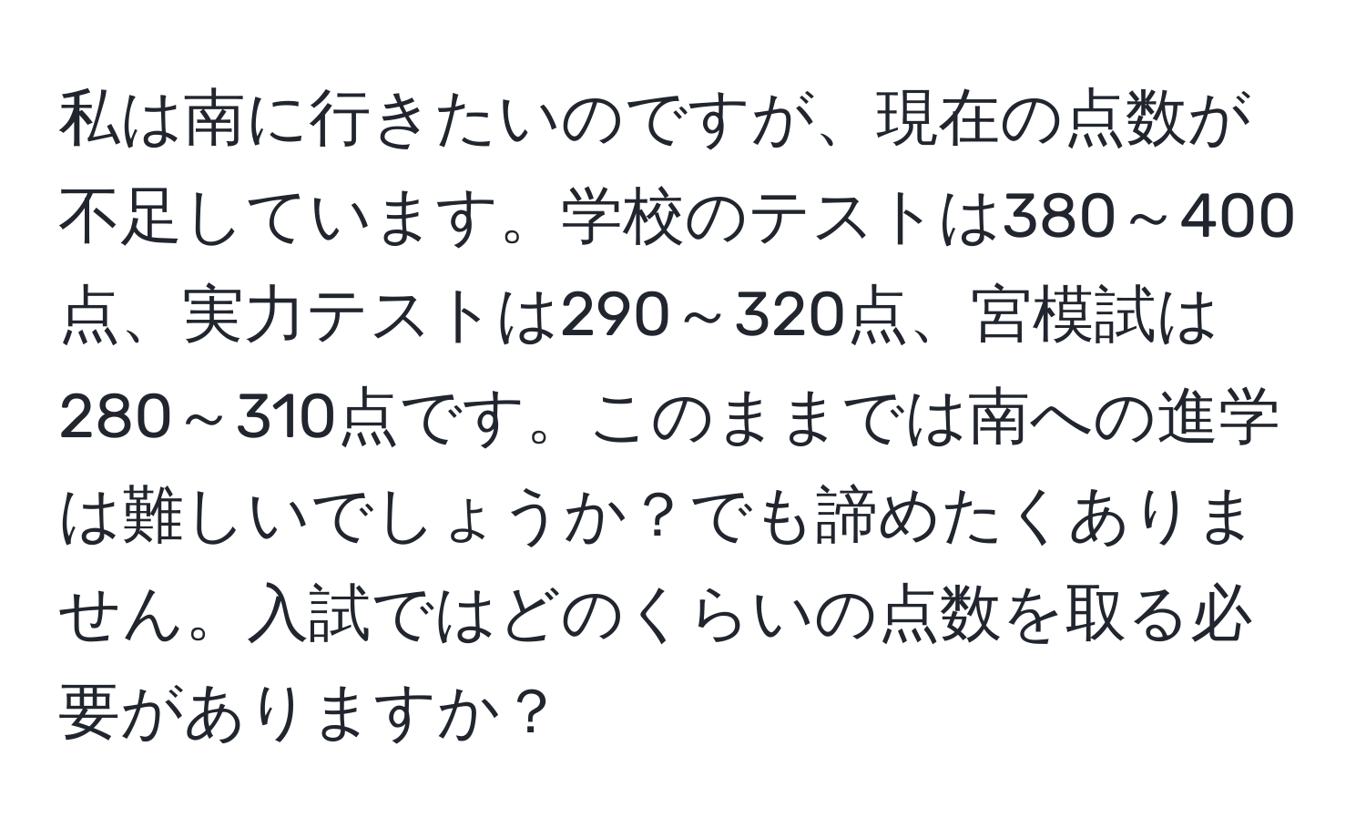 私は南に行きたいのですが、現在の点数が不足しています。学校のテストは380～400点、実力テストは290～320点、宮模試は280～310点です。このままでは南への進学は難しいでしょうか？でも諦めたくありません。入試ではどのくらいの点数を取る必要がありますか？