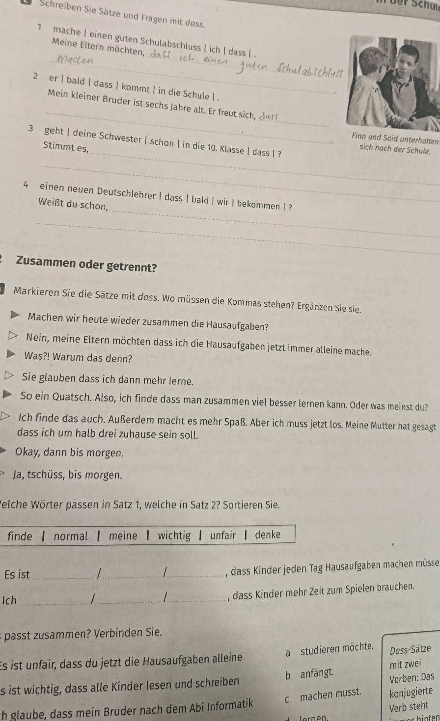 üer Schute
Schreiben Sie Sätze und Fragen mit dass.
_
1 mache | einen guten Schulabschluss | ich | dass | .
Meine Eltern möchten,
_
2 er | bald | dass | kommt | in die Schule | .
.
_
_
Mein kleiner Bruder ist sechs Jahre alt. Er freut sich, da
Finn und Said unterhalten
_
3 geht | deine Schwester | schon | in die 10. Klasse | dass | ?
Stimmt es,
. sich nach der Schule.
_
_
4 einen neuen Deutschlehrer | dass | bald | wir | bekommen | ?
Weißt du schon,
_
Zusammen oder getrennt?
Markieren Sie die Sätze mit dass. Wo müssen die Kommas stehen? Ergänzen Sie sie.
Machen wir heute wieder zusammen die Hausaufgaben?
Nein, meine Eltern möchten dass ich die Hausaufgaben jetzt immer alleine mache.
Was?! Warum das denn?
Sie glauben dass ich dann mehr lerne.
So ein Quatsch. Also, ich finde dass man zusammen viel besser lernen kann. Oder was meinst du?
Ich finde das auch. Außerdem macht es mehr Spaß. Aber ich muss jetzt los. Meine Mutter hat gesagt
dass ich um halb drei zuhause sein soll.
Okay, dann bis morgen.
Ja, tschüss, bis morgen.
Welche Wörter passen in Satz 1, welche in Satz 2? Sortieren Sie.
finde normal meine wichtig unfair denke
Es ist_ _  _
, dass Kinder jeden Tag Hausaufgaben machen müsse
Ich_ /_   _
, dass Kinder mehr Zeit zum Spielen brauchen.
pass usammen? Verbinden Sie.
Es ist unfair, dass du jetzt die Hausaufgaben alleine a studieren möchte. Dass-Sätze
mit zwei
s ist wichtig, dass alle Kinder lesen und schreiben b anfängt.
Verben: Das
c machen musst. konjugierte
th glaube, dass mein Bruder nach dem Abi Informatik
Verb steht