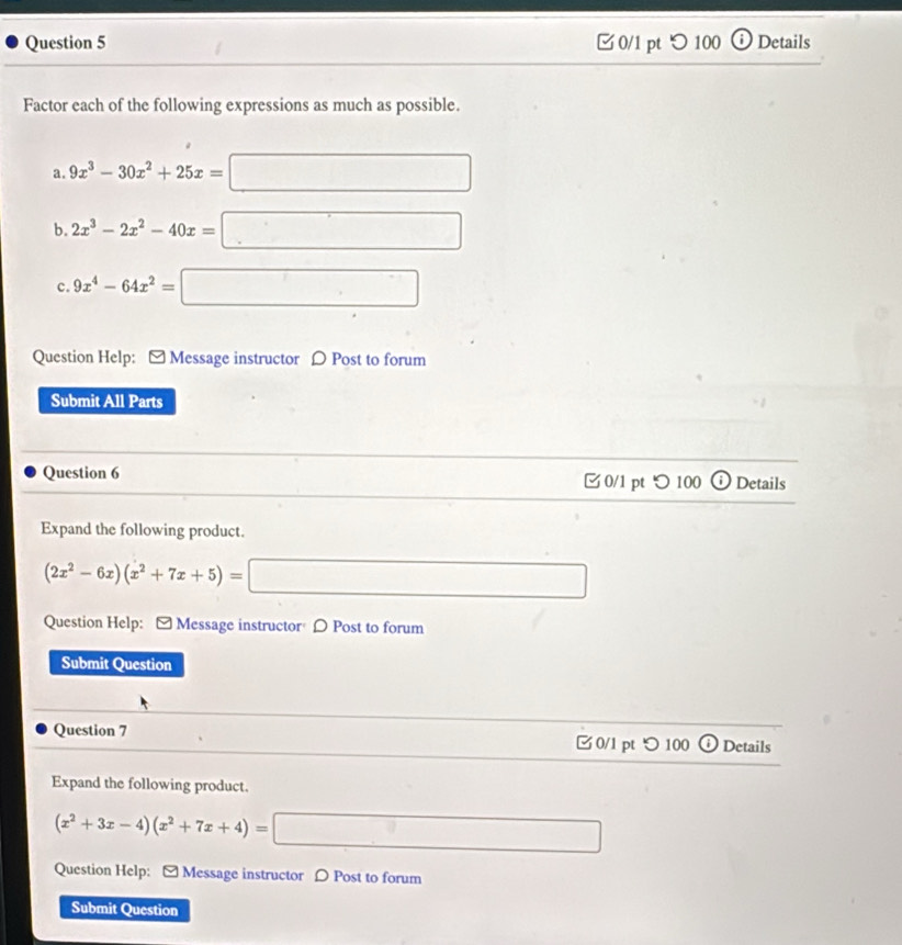 つ 100 Details 
Factor each of the following expressions as much as possible. 
a. 9x^3-30x^2+25x=□
b. 2x^3-2x^2-40x=□
c. 9x^4-64x^2=□
Question Help: - Message instructor 〇 Post to forum 
Submit All Parts 
Question 6 0/1 pt つ 100 o Details 
Expand the following product.
(2x^2-6x)(x^2+7x+5)=□
Question Help: - Message instructor D Post to forum 
Submit Question 
Question 7 0/1 pt つ 100 Details 
Expand the following product.
(x^2+3x-4)(x^2+7x+4)=□
Question Help: [ Message instructor 〇 Post to forum 
Submit Question