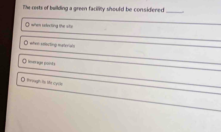 The costs of building a green facility should be considered _. 
when selecting the site 
_ 
when selecting materials 
leverage points 
through its life cycle