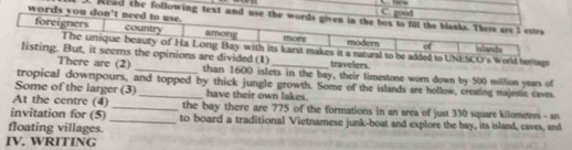 C. good 
words you don't 3. Read the following text and use t
_travelers.
are (2) _than 1600 islets in the bay, their limestone worn down by 500 million years of
tropical downpours, and topped by thick jungle growth. Some of the islands are hollow, creating majestic caves.
Some of the larger (3) _have their own lakes.
At the centre (4) _the bay there are 775 of the formations in an area of just 330 square kilometres - an
invitation for (5) _to board a traditional Vietnamese junk-boat and explore the bay, its island, caves, and
floating villages.
IV. WRITING