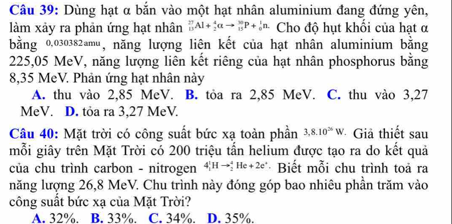 Dùng hạt α bắn vào một hạt nhân aluminium đang đứng yên,
làm xảy ra phản ứng hạt nhân _(13)^(27)Al+_2^(4alpha to _(15)^(30)P+_0^1n. Cho độ hụt khổi của hạt α
bằng 0,030382amu, năng lượng liên kết của hạt nhân aluminium bằng
225,05 MeV, năng lượng liên kết riêng của hạt nhân phosphorus bằng
8,35 MeV. Phản ứng hạt nhân này
A. thu vào 2,85 MeV. B. tỏa ra 2,85 MeV. C. thu vào 3,27
MeV. D. tỏa ra 3,27 MeV.
Câu 40: Mặt trời có công suất bức xạ toàn phần 3, 8.10^26)W *Giả thiết sau
mỗi giây trên Mặt Trời có 200 triệu tấn helium được tạo ra do kết quả
của chu trình carbon - nitrogen 4_1^(1Hto _2^4He+2e^+) · Biết mỗi chu trình toả ra
năng lượng 26,8 MeV. Chu trình này đóng góp bao nhiêu phần trăm vào
công suất bức xạ của Mặt Trời?
A. 32%. B. 33%. C. 34%. D. 35%.